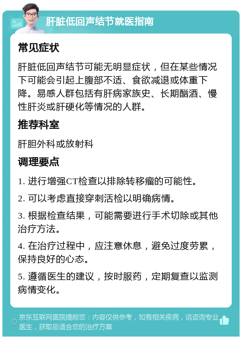 肝脏低回声结节就医指南 常见症状 肝脏低回声结节可能无明显症状，但在某些情况下可能会引起上腹部不适、食欲减退或体重下降。易感人群包括有肝病家族史、长期酗酒、慢性肝炎或肝硬化等情况的人群。 推荐科室 肝胆外科或放射科 调理要点 1. 进行增强CT检查以排除转移瘤的可能性。 2. 可以考虑直接穿刺活检以明确病情。 3. 根据检查结果，可能需要进行手术切除或其他治疗方法。 4. 在治疗过程中，应注意休息，避免过度劳累，保持良好的心态。 5. 遵循医生的建议，按时服药，定期复查以监测病情变化。