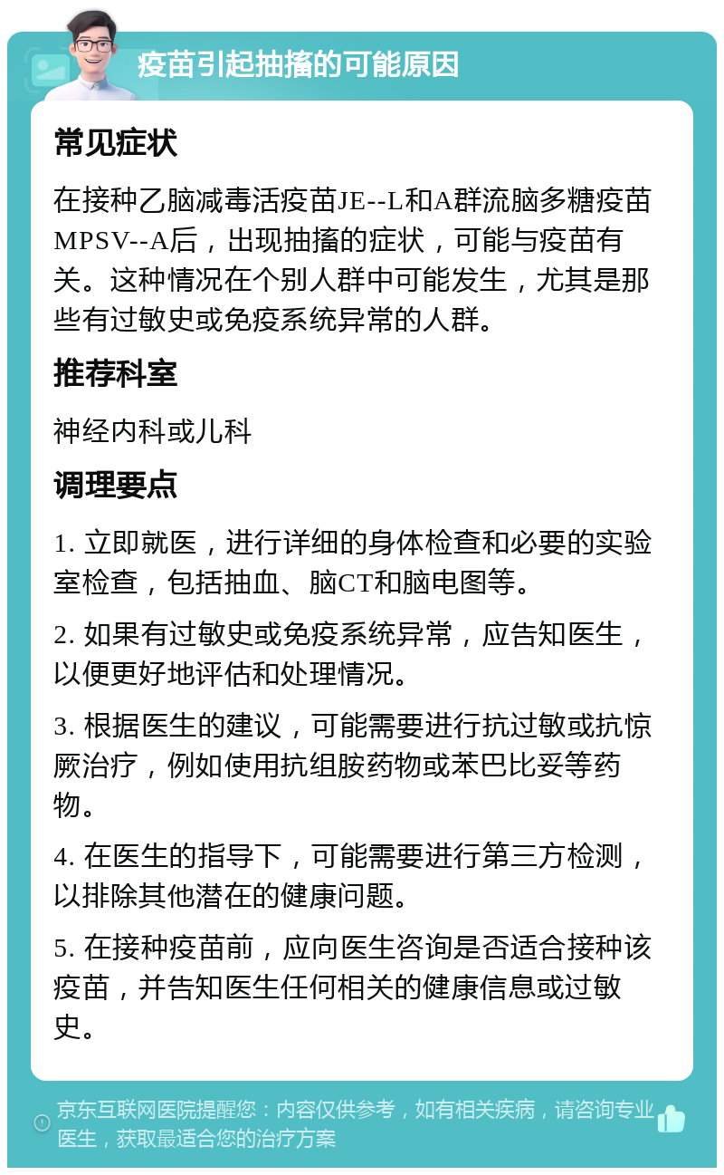 疫苗引起抽搐的可能原因 常见症状 在接种乙脑减毒活疫苗JE--L和A群流脑多糖疫苗MPSV--A后，出现抽搐的症状，可能与疫苗有关。这种情况在个别人群中可能发生，尤其是那些有过敏史或免疫系统异常的人群。 推荐科室 神经内科或儿科 调理要点 1. 立即就医，进行详细的身体检查和必要的实验室检查，包括抽血、脑CT和脑电图等。 2. 如果有过敏史或免疫系统异常，应告知医生，以便更好地评估和处理情况。 3. 根据医生的建议，可能需要进行抗过敏或抗惊厥治疗，例如使用抗组胺药物或苯巴比妥等药物。 4. 在医生的指导下，可能需要进行第三方检测，以排除其他潜在的健康问题。 5. 在接种疫苗前，应向医生咨询是否适合接种该疫苗，并告知医生任何相关的健康信息或过敏史。