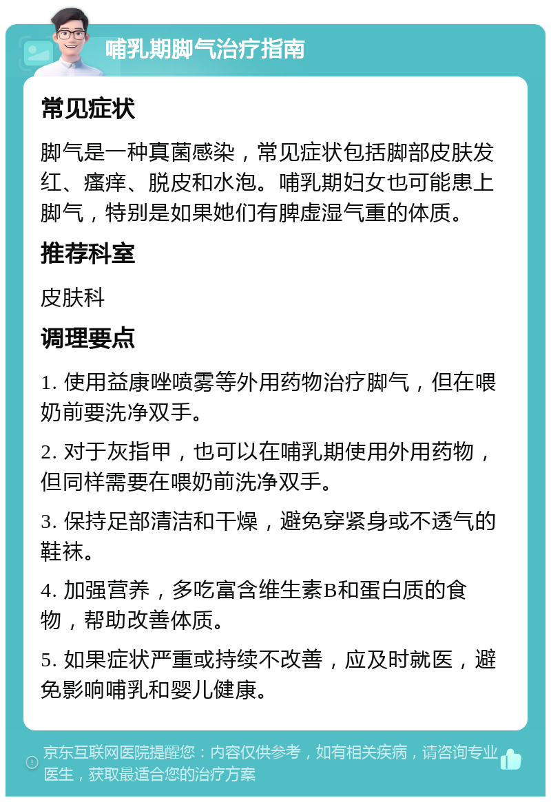 哺乳期脚气治疗指南 常见症状 脚气是一种真菌感染，常见症状包括脚部皮肤发红、瘙痒、脱皮和水泡。哺乳期妇女也可能患上脚气，特别是如果她们有脾虚湿气重的体质。 推荐科室 皮肤科 调理要点 1. 使用益康唑喷雾等外用药物治疗脚气，但在喂奶前要洗净双手。 2. 对于灰指甲，也可以在哺乳期使用外用药物，但同样需要在喂奶前洗净双手。 3. 保持足部清洁和干燥，避免穿紧身或不透气的鞋袜。 4. 加强营养，多吃富含维生素B和蛋白质的食物，帮助改善体质。 5. 如果症状严重或持续不改善，应及时就医，避免影响哺乳和婴儿健康。