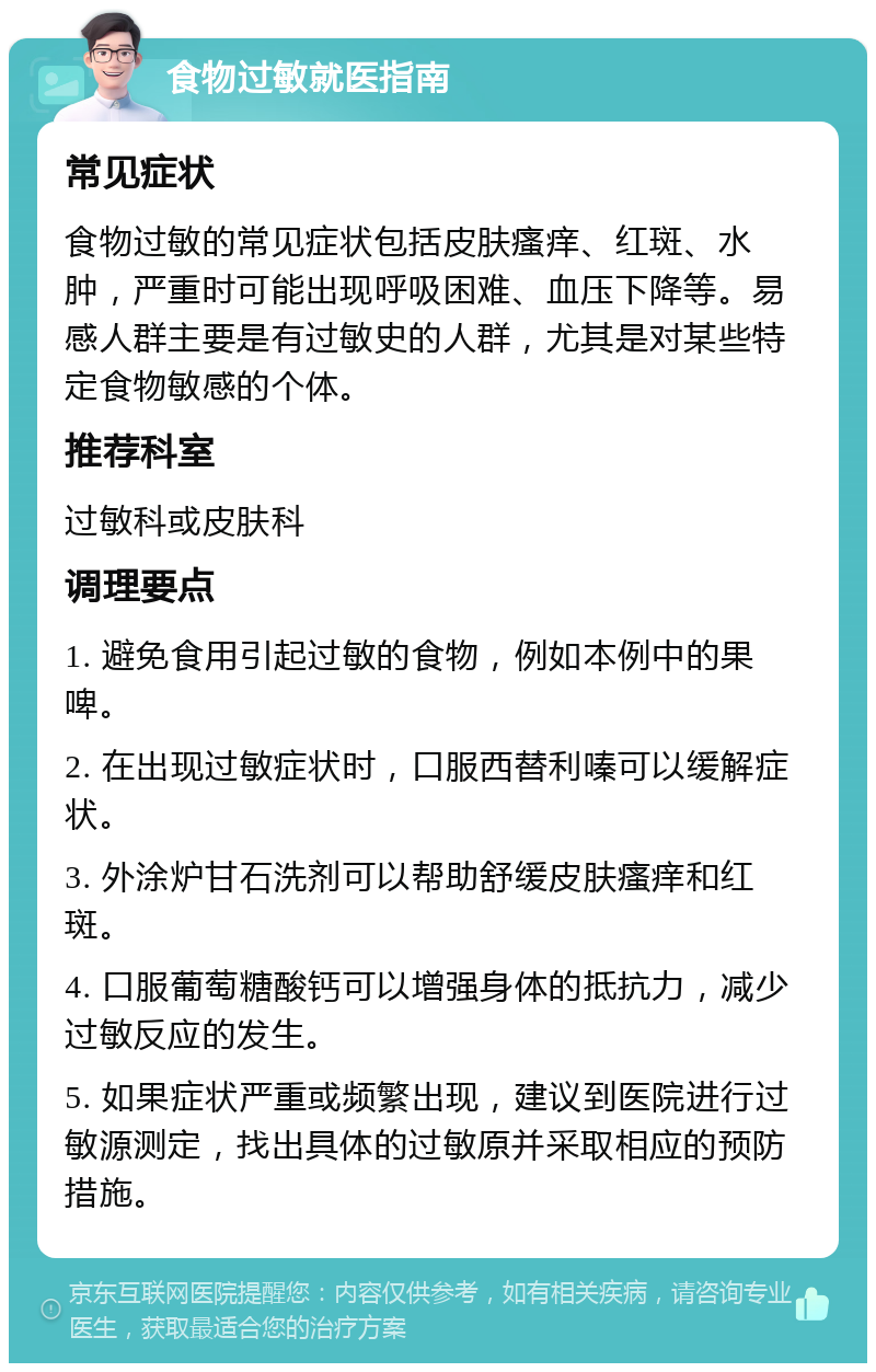 食物过敏就医指南 常见症状 食物过敏的常见症状包括皮肤瘙痒、红斑、水肿，严重时可能出现呼吸困难、血压下降等。易感人群主要是有过敏史的人群，尤其是对某些特定食物敏感的个体。 推荐科室 过敏科或皮肤科 调理要点 1. 避免食用引起过敏的食物，例如本例中的果啤。 2. 在出现过敏症状时，口服西替利嗪可以缓解症状。 3. 外涂炉甘石洗剂可以帮助舒缓皮肤瘙痒和红斑。 4. 口服葡萄糖酸钙可以增强身体的抵抗力，减少过敏反应的发生。 5. 如果症状严重或频繁出现，建议到医院进行过敏源测定，找出具体的过敏原并采取相应的预防措施。