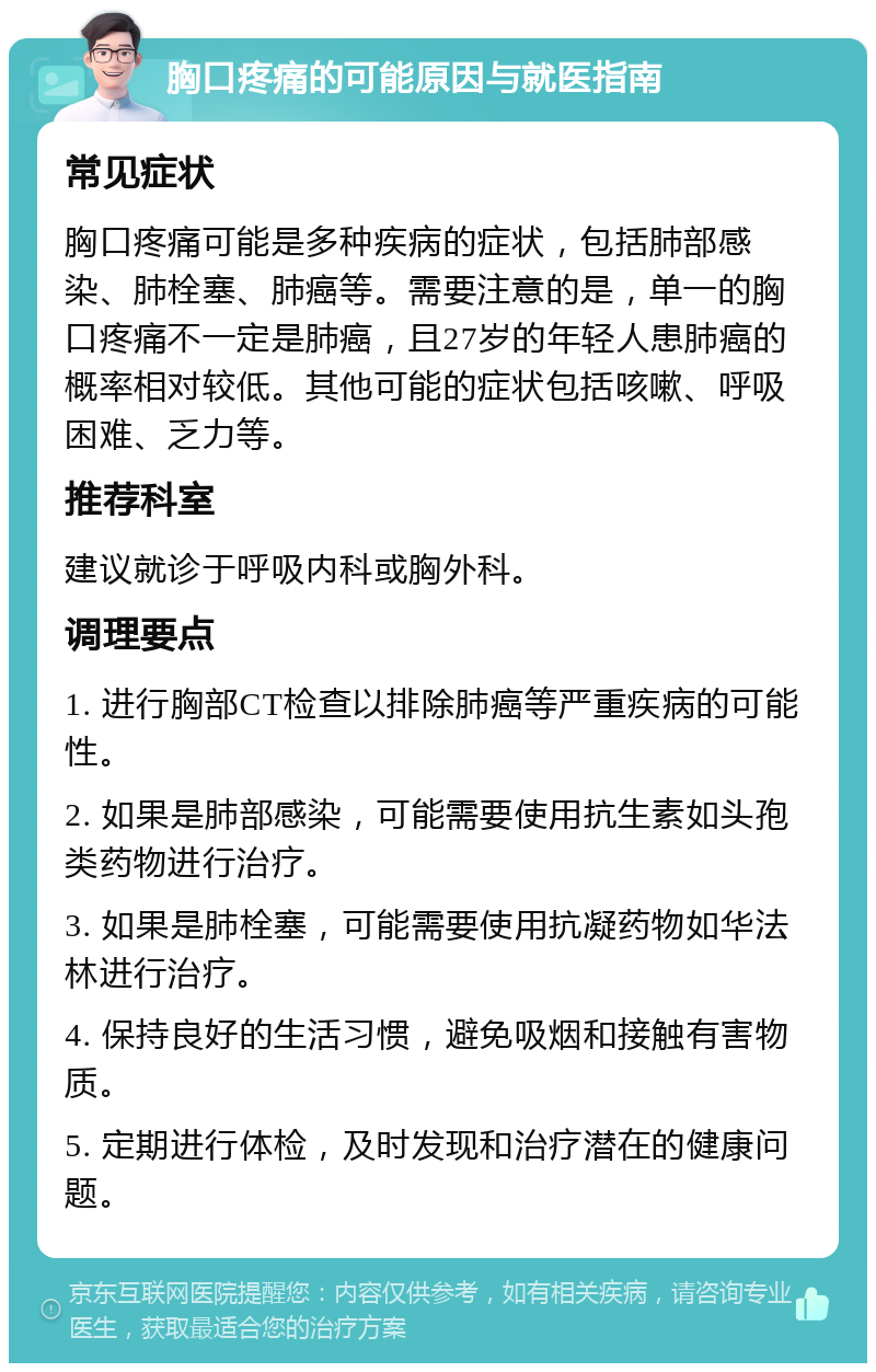 胸口疼痛的可能原因与就医指南 常见症状 胸口疼痛可能是多种疾病的症状，包括肺部感染、肺栓塞、肺癌等。需要注意的是，单一的胸口疼痛不一定是肺癌，且27岁的年轻人患肺癌的概率相对较低。其他可能的症状包括咳嗽、呼吸困难、乏力等。 推荐科室 建议就诊于呼吸内科或胸外科。 调理要点 1. 进行胸部CT检查以排除肺癌等严重疾病的可能性。 2. 如果是肺部感染，可能需要使用抗生素如头孢类药物进行治疗。 3. 如果是肺栓塞，可能需要使用抗凝药物如华法林进行治疗。 4. 保持良好的生活习惯，避免吸烟和接触有害物质。 5. 定期进行体检，及时发现和治疗潜在的健康问题。