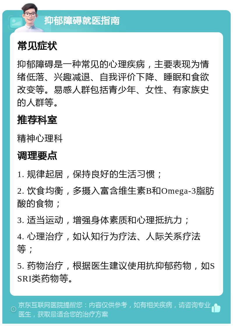 抑郁障碍就医指南 常见症状 抑郁障碍是一种常见的心理疾病，主要表现为情绪低落、兴趣减退、自我评价下降、睡眠和食欲改变等。易感人群包括青少年、女性、有家族史的人群等。 推荐科室 精神心理科 调理要点 1. 规律起居，保持良好的生活习惯； 2. 饮食均衡，多摄入富含维生素B和Omega-3脂肪酸的食物； 3. 适当运动，增强身体素质和心理抵抗力； 4. 心理治疗，如认知行为疗法、人际关系疗法等； 5. 药物治疗，根据医生建议使用抗抑郁药物，如SSRI类药物等。