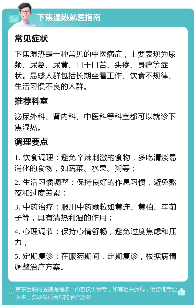 下焦湿热就医指南 常见症状 下焦湿热是一种常见的中医病症，主要表现为尿频、尿急、尿黄、口干口苦、头疼、身痛等症状。易感人群包括长期坐着工作、饮食不规律、生活习惯不良的人群。 推荐科室 泌尿外科、肾内科、中医科等科室都可以就诊下焦湿热。 调理要点 1. 饮食调理：避免辛辣刺激的食物，多吃清淡易消化的食物，如蔬菜、水果、粥等； 2. 生活习惯调整：保持良好的作息习惯，避免熬夜和过度劳累； 3. 中药治疗：服用中药颗粒如黄连、黄柏、车前子等，具有清热利湿的作用； 4. 心理调节：保持心情舒畅，避免过度焦虑和压力； 5. 定期复诊：在服药期间，定期复诊，根据病情调整治疗方案。