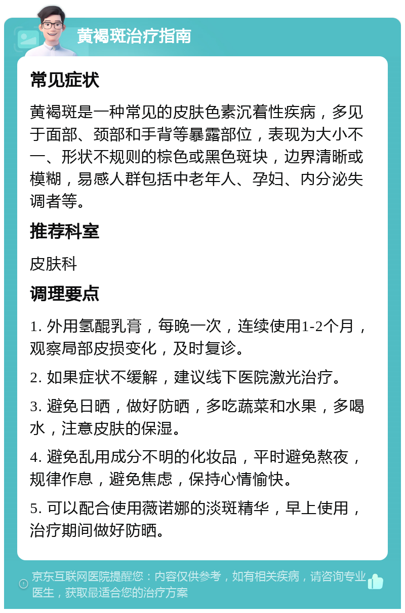 黄褐斑治疗指南 常见症状 黄褐斑是一种常见的皮肤色素沉着性疾病，多见于面部、颈部和手背等暴露部位，表现为大小不一、形状不规则的棕色或黑色斑块，边界清晰或模糊，易感人群包括中老年人、孕妇、内分泌失调者等。 推荐科室 皮肤科 调理要点 1. 外用氢醌乳膏，每晚一次，连续使用1-2个月，观察局部皮损变化，及时复诊。 2. 如果症状不缓解，建议线下医院激光治疗。 3. 避免日晒，做好防晒，多吃蔬菜和水果，多喝水，注意皮肤的保湿。 4. 避免乱用成分不明的化妆品，平时避免熬夜，规律作息，避免焦虑，保持心情愉快。 5. 可以配合使用薇诺娜的淡斑精华，早上使用，治疗期间做好防晒。