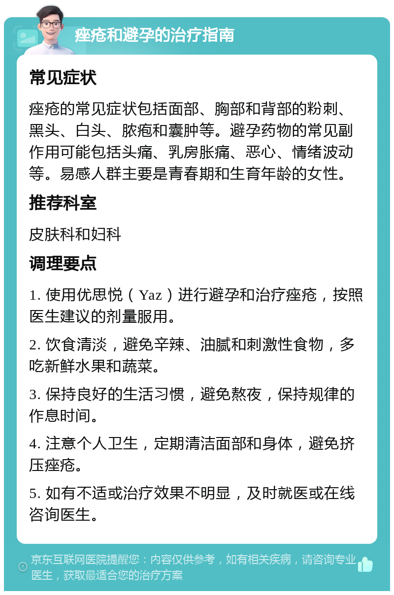 痤疮和避孕的治疗指南 常见症状 痤疮的常见症状包括面部、胸部和背部的粉刺、黑头、白头、脓疱和囊肿等。避孕药物的常见副作用可能包括头痛、乳房胀痛、恶心、情绪波动等。易感人群主要是青春期和生育年龄的女性。 推荐科室 皮肤科和妇科 调理要点 1. 使用优思悦（Yaz）进行避孕和治疗痤疮，按照医生建议的剂量服用。 2. 饮食清淡，避免辛辣、油腻和刺激性食物，多吃新鲜水果和蔬菜。 3. 保持良好的生活习惯，避免熬夜，保持规律的作息时间。 4. 注意个人卫生，定期清洁面部和身体，避免挤压痤疮。 5. 如有不适或治疗效果不明显，及时就医或在线咨询医生。