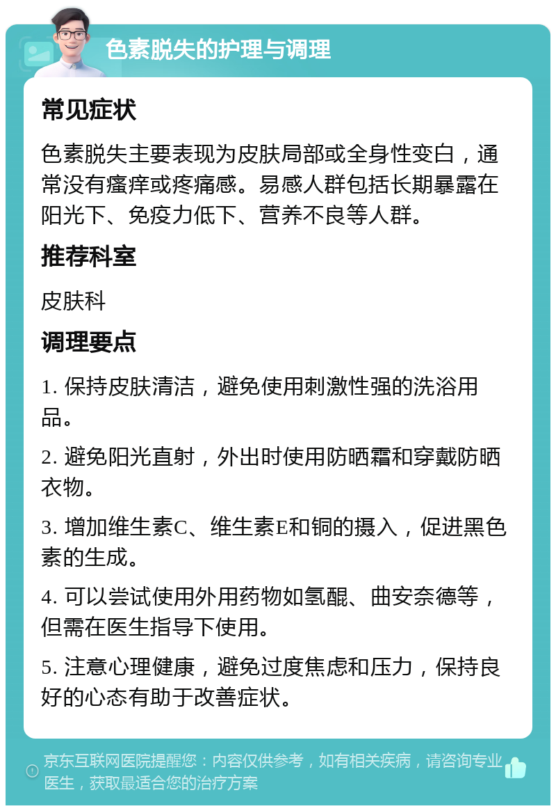 色素脱失的护理与调理 常见症状 色素脱失主要表现为皮肤局部或全身性变白，通常没有瘙痒或疼痛感。易感人群包括长期暴露在阳光下、免疫力低下、营养不良等人群。 推荐科室 皮肤科 调理要点 1. 保持皮肤清洁，避免使用刺激性强的洗浴用品。 2. 避免阳光直射，外出时使用防晒霜和穿戴防晒衣物。 3. 增加维生素C、维生素E和铜的摄入，促进黑色素的生成。 4. 可以尝试使用外用药物如氢醌、曲安奈德等，但需在医生指导下使用。 5. 注意心理健康，避免过度焦虑和压力，保持良好的心态有助于改善症状。