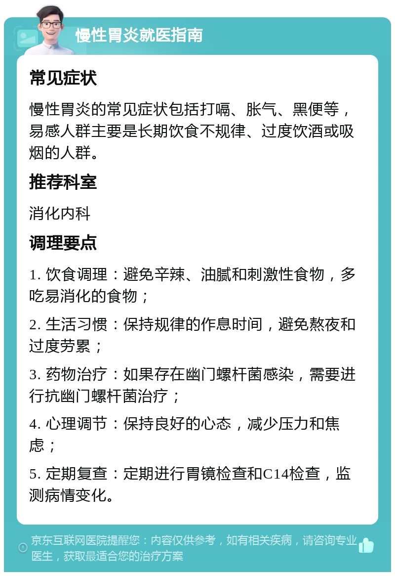 慢性胃炎就医指南 常见症状 慢性胃炎的常见症状包括打嗝、胀气、黑便等，易感人群主要是长期饮食不规律、过度饮酒或吸烟的人群。 推荐科室 消化内科 调理要点 1. 饮食调理：避免辛辣、油腻和刺激性食物，多吃易消化的食物； 2. 生活习惯：保持规律的作息时间，避免熬夜和过度劳累； 3. 药物治疗：如果存在幽门螺杆菌感染，需要进行抗幽门螺杆菌治疗； 4. 心理调节：保持良好的心态，减少压力和焦虑； 5. 定期复查：定期进行胃镜检查和C14检查，监测病情变化。