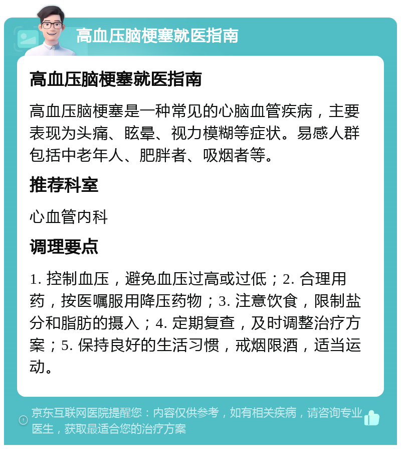 高血压脑梗塞就医指南 高血压脑梗塞就医指南 高血压脑梗塞是一种常见的心脑血管疾病，主要表现为头痛、眩晕、视力模糊等症状。易感人群包括中老年人、肥胖者、吸烟者等。 推荐科室 心血管内科 调理要点 1. 控制血压，避免血压过高或过低；2. 合理用药，按医嘱服用降压药物；3. 注意饮食，限制盐分和脂肪的摄入；4. 定期复查，及时调整治疗方案；5. 保持良好的生活习惯，戒烟限酒，适当运动。