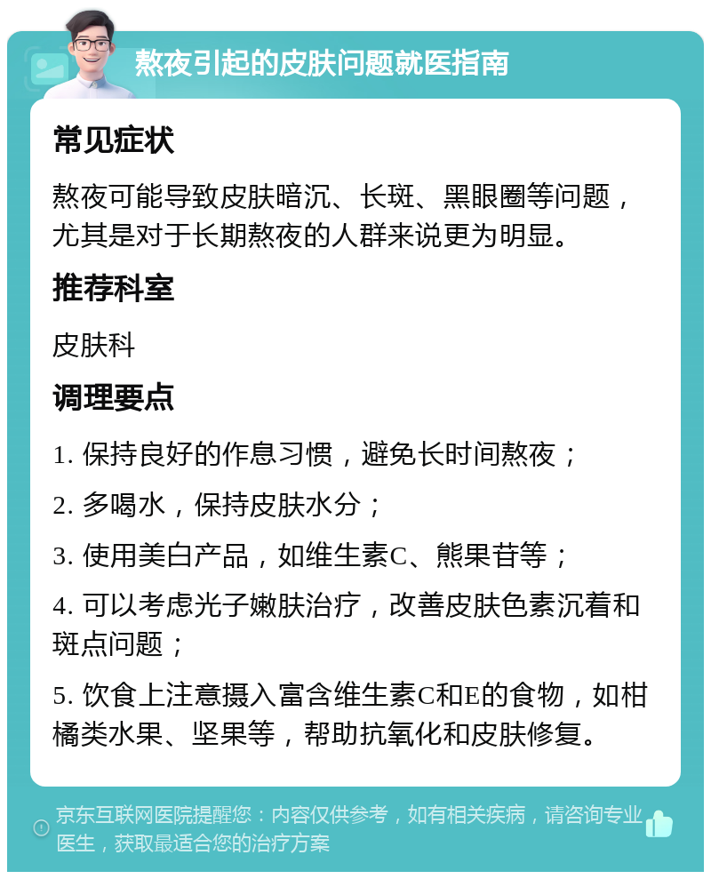 熬夜引起的皮肤问题就医指南 常见症状 熬夜可能导致皮肤暗沉、长斑、黑眼圈等问题，尤其是对于长期熬夜的人群来说更为明显。 推荐科室 皮肤科 调理要点 1. 保持良好的作息习惯，避免长时间熬夜； 2. 多喝水，保持皮肤水分； 3. 使用美白产品，如维生素C、熊果苷等； 4. 可以考虑光子嫩肤治疗，改善皮肤色素沉着和斑点问题； 5. 饮食上注意摄入富含维生素C和E的食物，如柑橘类水果、坚果等，帮助抗氧化和皮肤修复。