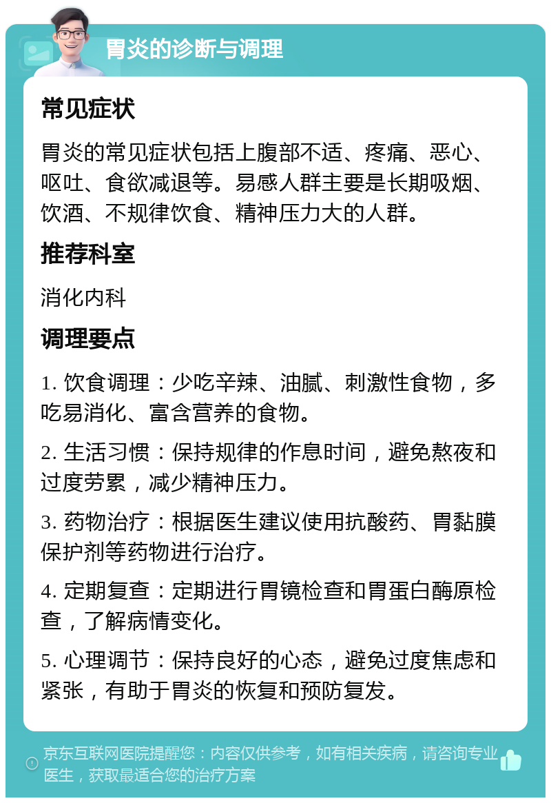 胃炎的诊断与调理 常见症状 胃炎的常见症状包括上腹部不适、疼痛、恶心、呕吐、食欲减退等。易感人群主要是长期吸烟、饮酒、不规律饮食、精神压力大的人群。 推荐科室 消化内科 调理要点 1. 饮食调理：少吃辛辣、油腻、刺激性食物，多吃易消化、富含营养的食物。 2. 生活习惯：保持规律的作息时间，避免熬夜和过度劳累，减少精神压力。 3. 药物治疗：根据医生建议使用抗酸药、胃黏膜保护剂等药物进行治疗。 4. 定期复查：定期进行胃镜检查和胃蛋白酶原检查，了解病情变化。 5. 心理调节：保持良好的心态，避免过度焦虑和紧张，有助于胃炎的恢复和预防复发。