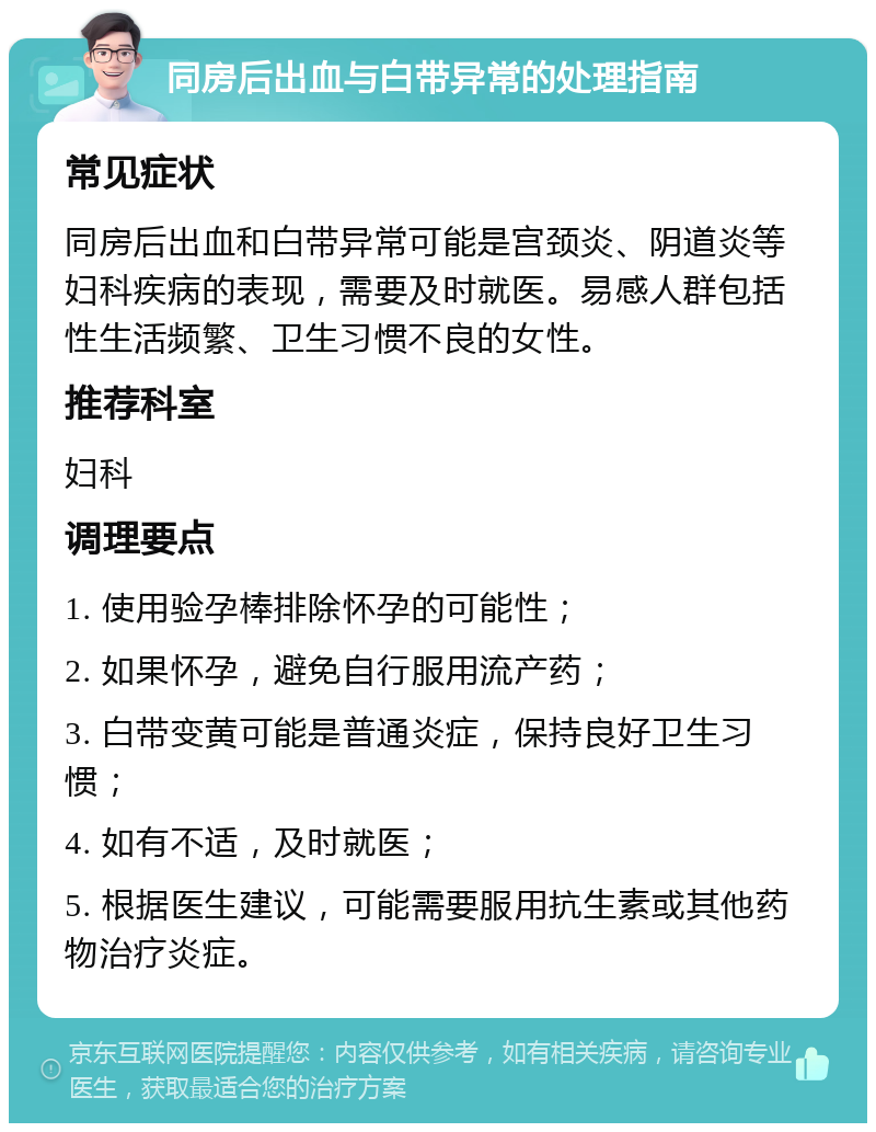 同房后出血与白带异常的处理指南 常见症状 同房后出血和白带异常可能是宫颈炎、阴道炎等妇科疾病的表现，需要及时就医。易感人群包括性生活频繁、卫生习惯不良的女性。 推荐科室 妇科 调理要点 1. 使用验孕棒排除怀孕的可能性； 2. 如果怀孕，避免自行服用流产药； 3. 白带变黄可能是普通炎症，保持良好卫生习惯； 4. 如有不适，及时就医； 5. 根据医生建议，可能需要服用抗生素或其他药物治疗炎症。