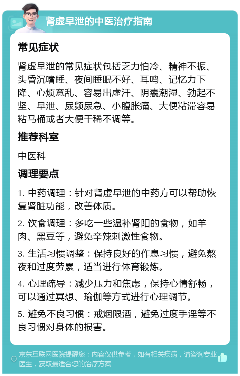 肾虚早泄的中医治疗指南 常见症状 肾虚早泄的常见症状包括乏力怕冷、精神不振、头昏沉嗜睡、夜间睡眠不好、耳鸣、记忆力下降、心烦意乱、容易出虚汗、阴囊潮湿、勃起不坚、早泄、尿频尿急、小腹胀痛、大便粘滞容易粘马桶或者大便干稀不调等。 推荐科室 中医科 调理要点 1. 中药调理：针对肾虚早泄的中药方可以帮助恢复肾脏功能，改善体质。 2. 饮食调理：多吃一些温补肾阳的食物，如羊肉、黑豆等，避免辛辣刺激性食物。 3. 生活习惯调整：保持良好的作息习惯，避免熬夜和过度劳累，适当进行体育锻炼。 4. 心理疏导：减少压力和焦虑，保持心情舒畅，可以通过冥想、瑜伽等方式进行心理调节。 5. 避免不良习惯：戒烟限酒，避免过度手淫等不良习惯对身体的损害。