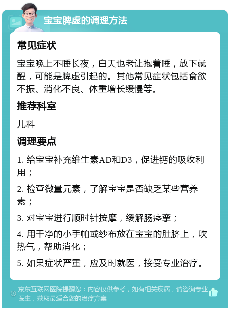 宝宝脾虚的调理方法 常见症状 宝宝晚上不睡长夜，白天也老让抱着睡，放下就醒，可能是脾虚引起的。其他常见症状包括食欲不振、消化不良、体重增长缓慢等。 推荐科室 儿科 调理要点 1. 给宝宝补充维生素AD和D3，促进钙的吸收利用； 2. 检查微量元素，了解宝宝是否缺乏某些营养素； 3. 对宝宝进行顺时针按摩，缓解肠痉挛； 4. 用干净的小手帕或纱布放在宝宝的肚脐上，吹热气，帮助消化； 5. 如果症状严重，应及时就医，接受专业治疗。