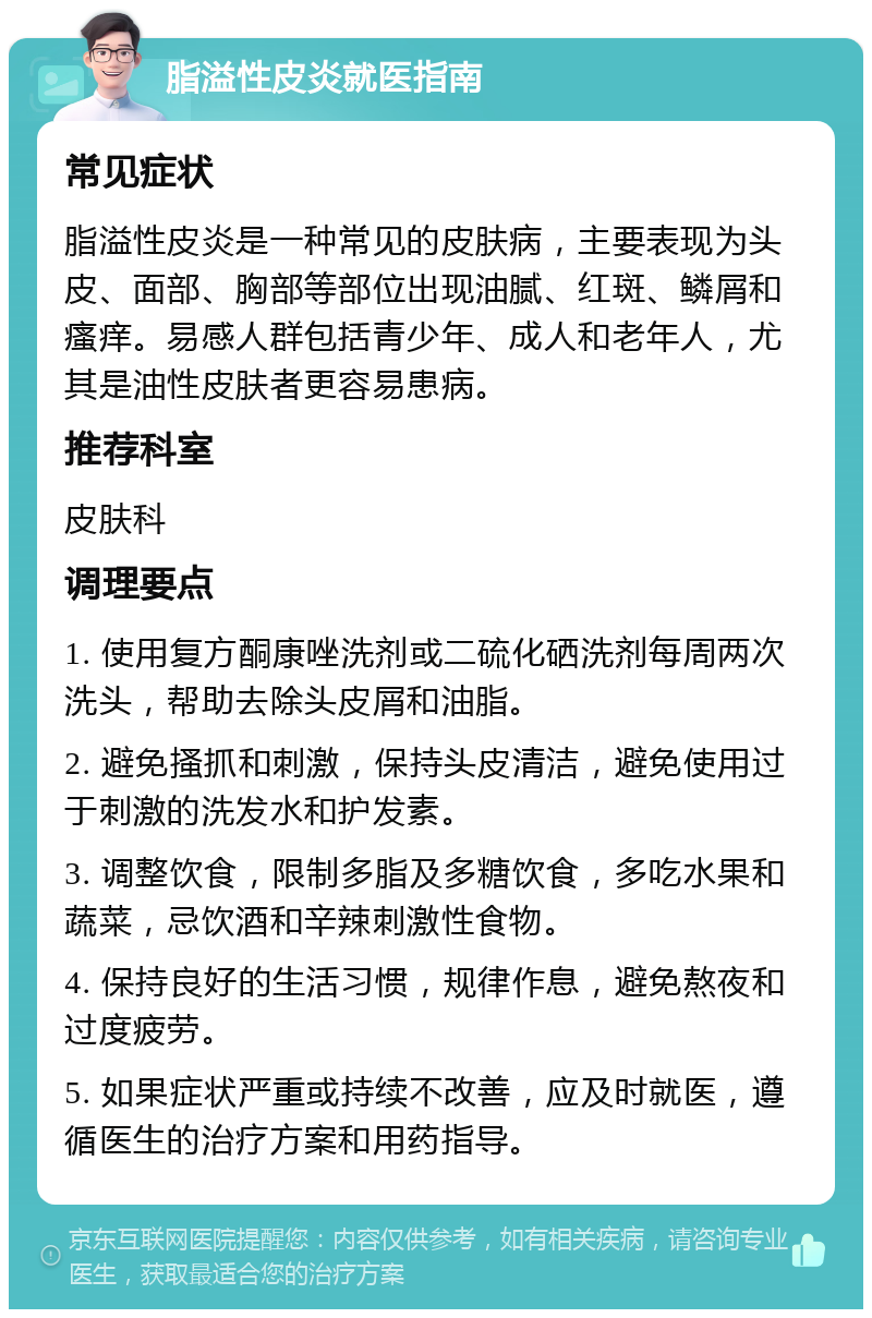 脂溢性皮炎就医指南 常见症状 脂溢性皮炎是一种常见的皮肤病，主要表现为头皮、面部、胸部等部位出现油腻、红斑、鳞屑和瘙痒。易感人群包括青少年、成人和老年人，尤其是油性皮肤者更容易患病。 推荐科室 皮肤科 调理要点 1. 使用复方酮康唑洗剂或二硫化硒洗剂每周两次洗头，帮助去除头皮屑和油脂。 2. 避免搔抓和刺激，保持头皮清洁，避免使用过于刺激的洗发水和护发素。 3. 调整饮食，限制多脂及多糖饮食，多吃水果和蔬菜，忌饮酒和辛辣刺激性食物。 4. 保持良好的生活习惯，规律作息，避免熬夜和过度疲劳。 5. 如果症状严重或持续不改善，应及时就医，遵循医生的治疗方案和用药指导。