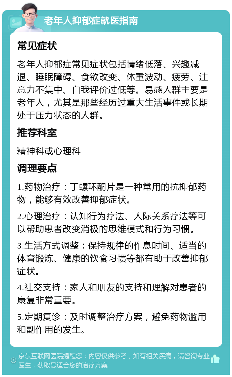 老年人抑郁症就医指南 常见症状 老年人抑郁症常见症状包括情绪低落、兴趣减退、睡眠障碍、食欲改变、体重波动、疲劳、注意力不集中、自我评价过低等。易感人群主要是老年人，尤其是那些经历过重大生活事件或长期处于压力状态的人群。 推荐科室 精神科或心理科 调理要点 1.药物治疗：丁螺环酮片是一种常用的抗抑郁药物，能够有效改善抑郁症状。 2.心理治疗：认知行为疗法、人际关系疗法等可以帮助患者改变消极的思维模式和行为习惯。 3.生活方式调整：保持规律的作息时间、适当的体育锻炼、健康的饮食习惯等都有助于改善抑郁症状。 4.社交支持：家人和朋友的支持和理解对患者的康复非常重要。 5.定期复诊：及时调整治疗方案，避免药物滥用和副作用的发生。