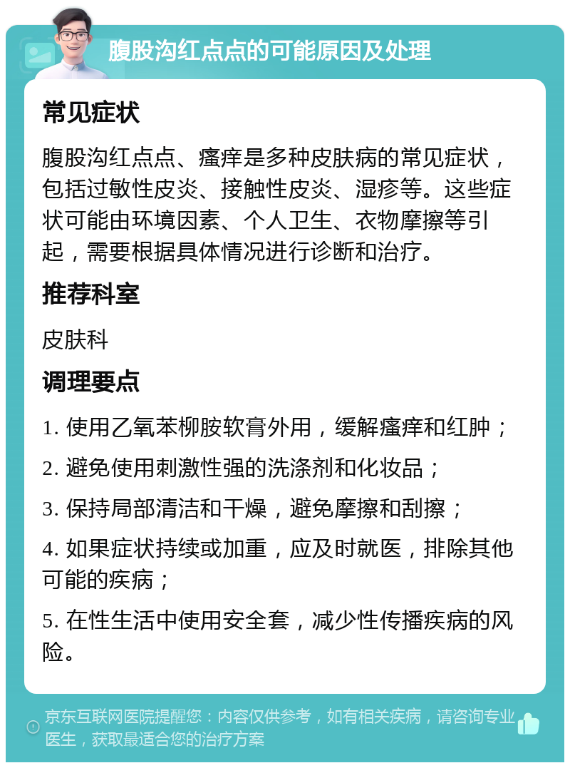 腹股沟红点点的可能原因及处理 常见症状 腹股沟红点点、瘙痒是多种皮肤病的常见症状，包括过敏性皮炎、接触性皮炎、湿疹等。这些症状可能由环境因素、个人卫生、衣物摩擦等引起，需要根据具体情况进行诊断和治疗。 推荐科室 皮肤科 调理要点 1. 使用乙氧苯柳胺软膏外用，缓解瘙痒和红肿； 2. 避免使用刺激性强的洗涤剂和化妆品； 3. 保持局部清洁和干燥，避免摩擦和刮擦； 4. 如果症状持续或加重，应及时就医，排除其他可能的疾病； 5. 在性生活中使用安全套，减少性传播疾病的风险。