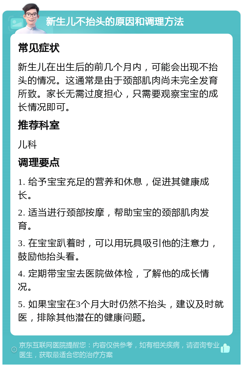 新生儿不抬头的原因和调理方法 常见症状 新生儿在出生后的前几个月内，可能会出现不抬头的情况。这通常是由于颈部肌肉尚未完全发育所致。家长无需过度担心，只需要观察宝宝的成长情况即可。 推荐科室 儿科 调理要点 1. 给予宝宝充足的营养和休息，促进其健康成长。 2. 适当进行颈部按摩，帮助宝宝的颈部肌肉发育。 3. 在宝宝趴着时，可以用玩具吸引他的注意力，鼓励他抬头看。 4. 定期带宝宝去医院做体检，了解他的成长情况。 5. 如果宝宝在3个月大时仍然不抬头，建议及时就医，排除其他潜在的健康问题。