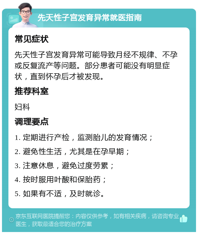 先天性子宫发育异常就医指南 常见症状 先天性子宫发育异常可能导致月经不规律、不孕或反复流产等问题。部分患者可能没有明显症状，直到怀孕后才被发现。 推荐科室 妇科 调理要点 1. 定期进行产检，监测胎儿的发育情况； 2. 避免性生活，尤其是在孕早期； 3. 注意休息，避免过度劳累； 4. 按时服用叶酸和保胎药； 5. 如果有不适，及时就诊。