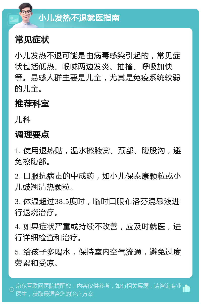 小儿发热不退就医指南 常见症状 小儿发热不退可能是由病毒感染引起的，常见症状包括低热、喉咙两边发炎、抽搐、呼吸加快等。易感人群主要是儿童，尤其是免疫系统较弱的儿童。 推荐科室 儿科 调理要点 1. 使用退热贴，温水擦腋窝、颈部、腹股沟，避免擦腹部。 2. 口服抗病毒的中成药，如小儿保泰康颗粒或小儿豉翘清热颗粒。 3. 体温超过38.5度时，临时口服布洛芬混悬液进行退烧治疗。 4. 如果症状严重或持续不改善，应及时就医，进行详细检查和治疗。 5. 给孩子多喝水，保持室内空气流通，避免过度劳累和受凉。