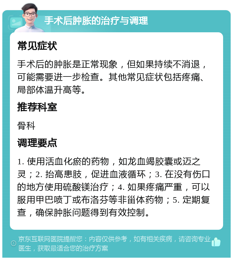 手术后肿胀的治疗与调理 常见症状 手术后的肿胀是正常现象，但如果持续不消退，可能需要进一步检查。其他常见症状包括疼痛、局部体温升高等。 推荐科室 骨科 调理要点 1. 使用活血化瘀的药物，如龙血竭胶囊或迈之灵；2. 抬高患肢，促进血液循环；3. 在没有伤口的地方使用硫酸镁治疗；4. 如果疼痛严重，可以服用甲巴喷丁或布洛芬等非甾体药物；5. 定期复查，确保肿胀问题得到有效控制。