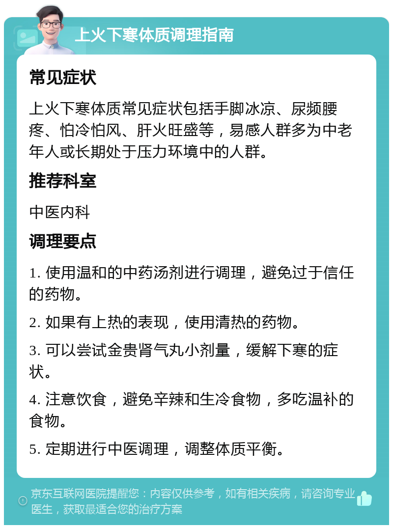 上火下寒体质调理指南 常见症状 上火下寒体质常见症状包括手脚冰凉、尿频腰疼、怕冷怕风、肝火旺盛等，易感人群多为中老年人或长期处于压力环境中的人群。 推荐科室 中医内科 调理要点 1. 使用温和的中药汤剂进行调理，避免过于信任的药物。 2. 如果有上热的表现，使用清热的药物。 3. 可以尝试金贵肾气丸小剂量，缓解下寒的症状。 4. 注意饮食，避免辛辣和生冷食物，多吃温补的食物。 5. 定期进行中医调理，调整体质平衡。