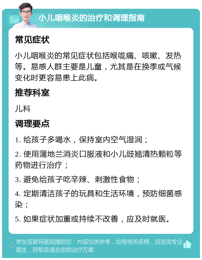 小儿咽喉炎的治疗和调理指南 常见症状 小儿咽喉炎的常见症状包括喉咙痛、咳嗽、发热等。易感人群主要是儿童，尤其是在换季或气候变化时更容易患上此病。 推荐科室 儿科 调理要点 1. 给孩子多喝水，保持室内空气湿润； 2. 使用蒲地兰消炎口服液和小儿豉翘清热颗粒等药物进行治疗； 3. 避免给孩子吃辛辣、刺激性食物； 4. 定期清洁孩子的玩具和生活环境，预防细菌感染； 5. 如果症状加重或持续不改善，应及时就医。