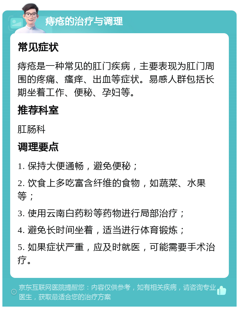 痔疮的治疗与调理 常见症状 痔疮是一种常见的肛门疾病，主要表现为肛门周围的疼痛、瘙痒、出血等症状。易感人群包括长期坐着工作、便秘、孕妇等。 推荐科室 肛肠科 调理要点 1. 保持大便通畅，避免便秘； 2. 饮食上多吃富含纤维的食物，如蔬菜、水果等； 3. 使用云南白药粉等药物进行局部治疗； 4. 避免长时间坐着，适当进行体育锻炼； 5. 如果症状严重，应及时就医，可能需要手术治疗。