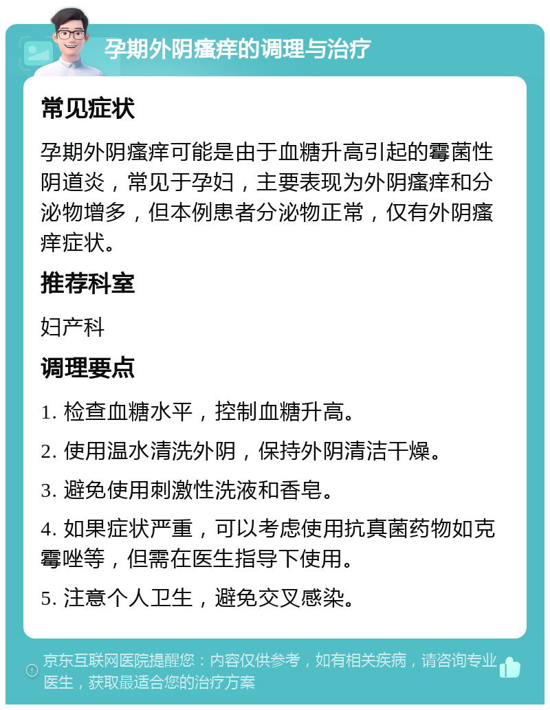 孕期外阴瘙痒的调理与治疗 常见症状 孕期外阴瘙痒可能是由于血糖升高引起的霉菌性阴道炎，常见于孕妇，主要表现为外阴瘙痒和分泌物增多，但本例患者分泌物正常，仅有外阴瘙痒症状。 推荐科室 妇产科 调理要点 1. 检查血糖水平，控制血糖升高。 2. 使用温水清洗外阴，保持外阴清洁干燥。 3. 避免使用刺激性洗液和香皂。 4. 如果症状严重，可以考虑使用抗真菌药物如克霉唑等，但需在医生指导下使用。 5. 注意个人卫生，避免交叉感染。