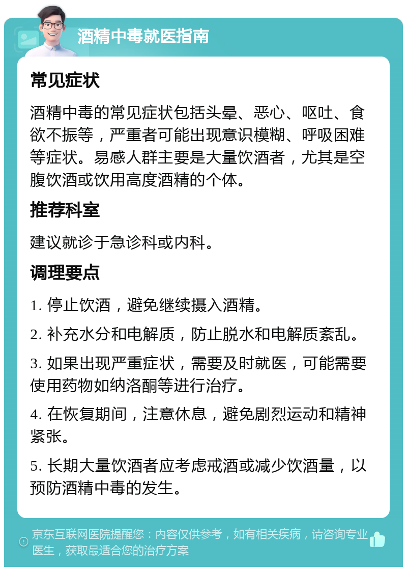 酒精中毒就医指南 常见症状 酒精中毒的常见症状包括头晕、恶心、呕吐、食欲不振等，严重者可能出现意识模糊、呼吸困难等症状。易感人群主要是大量饮酒者，尤其是空腹饮酒或饮用高度酒精的个体。 推荐科室 建议就诊于急诊科或内科。 调理要点 1. 停止饮酒，避免继续摄入酒精。 2. 补充水分和电解质，防止脱水和电解质紊乱。 3. 如果出现严重症状，需要及时就医，可能需要使用药物如纳洛酮等进行治疗。 4. 在恢复期间，注意休息，避免剧烈运动和精神紧张。 5. 长期大量饮酒者应考虑戒酒或减少饮酒量，以预防酒精中毒的发生。