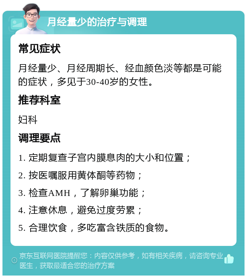 月经量少的治疗与调理 常见症状 月经量少、月经周期长、经血颜色淡等都是可能的症状，多见于30-40岁的女性。 推荐科室 妇科 调理要点 1. 定期复查子宫内膜息肉的大小和位置； 2. 按医嘱服用黄体酮等药物； 3. 检查AMH，了解卵巢功能； 4. 注意休息，避免过度劳累； 5. 合理饮食，多吃富含铁质的食物。