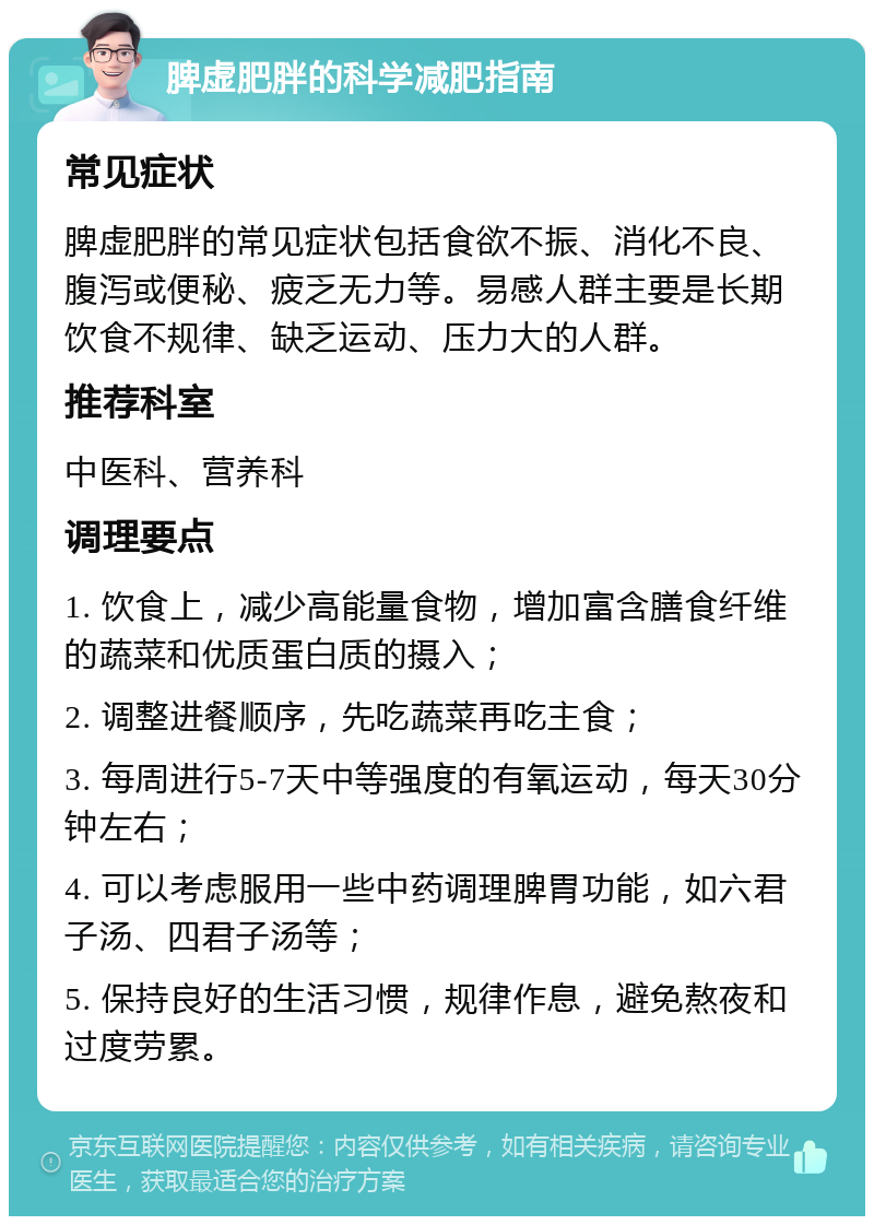 脾虚肥胖的科学减肥指南 常见症状 脾虚肥胖的常见症状包括食欲不振、消化不良、腹泻或便秘、疲乏无力等。易感人群主要是长期饮食不规律、缺乏运动、压力大的人群。 推荐科室 中医科、营养科 调理要点 1. 饮食上，减少高能量食物，增加富含膳食纤维的蔬菜和优质蛋白质的摄入； 2. 调整进餐顺序，先吃蔬菜再吃主食； 3. 每周进行5-7天中等强度的有氧运动，每天30分钟左右； 4. 可以考虑服用一些中药调理脾胃功能，如六君子汤、四君子汤等； 5. 保持良好的生活习惯，规律作息，避免熬夜和过度劳累。