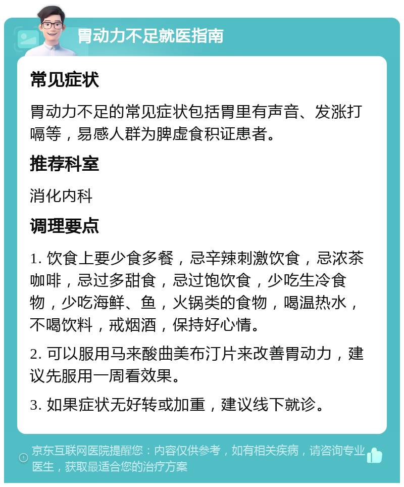 胃动力不足就医指南 常见症状 胃动力不足的常见症状包括胃里有声音、发涨打嗝等，易感人群为脾虚食积证患者。 推荐科室 消化内科 调理要点 1. 饮食上要少食多餐，忌辛辣刺激饮食，忌浓茶咖啡，忌过多甜食，忌过饱饮食，少吃生冷食物，少吃海鲜、鱼，火锅类的食物，喝温热水，不喝饮料，戒烟酒，保持好心情。 2. 可以服用马来酸曲美布汀片来改善胃动力，建议先服用一周看效果。 3. 如果症状无好转或加重，建议线下就诊。