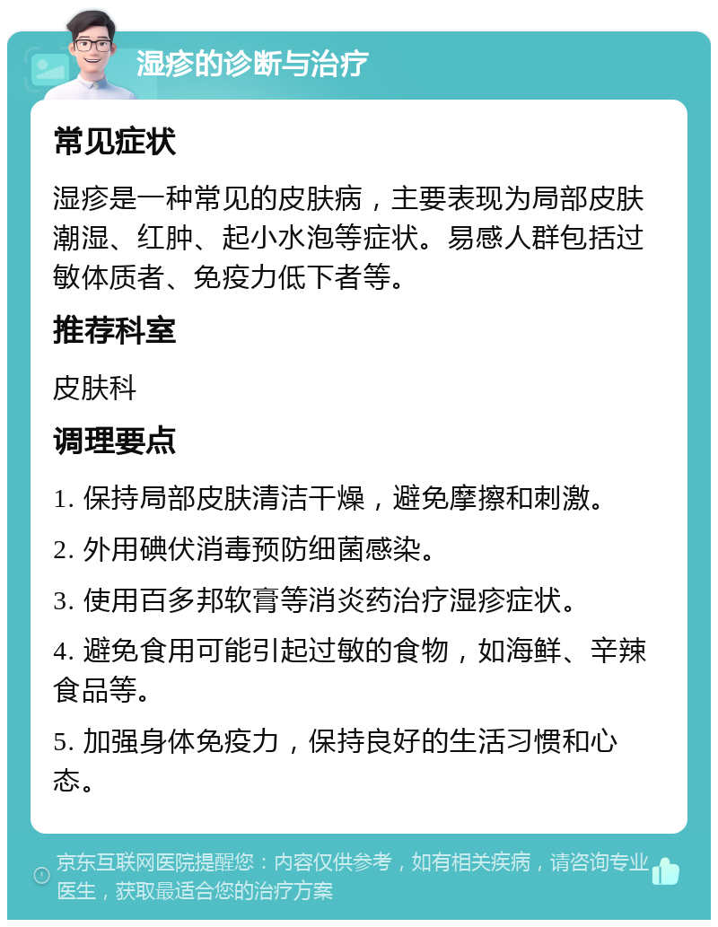 湿疹的诊断与治疗 常见症状 湿疹是一种常见的皮肤病，主要表现为局部皮肤潮湿、红肿、起小水泡等症状。易感人群包括过敏体质者、免疫力低下者等。 推荐科室 皮肤科 调理要点 1. 保持局部皮肤清洁干燥，避免摩擦和刺激。 2. 外用碘伏消毒预防细菌感染。 3. 使用百多邦软膏等消炎药治疗湿疹症状。 4. 避免食用可能引起过敏的食物，如海鲜、辛辣食品等。 5. 加强身体免疫力，保持良好的生活习惯和心态。