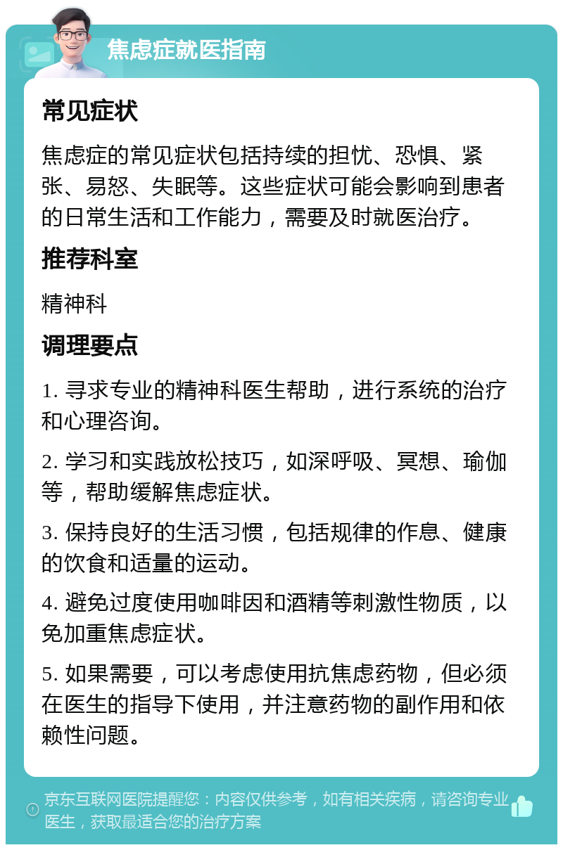 焦虑症就医指南 常见症状 焦虑症的常见症状包括持续的担忧、恐惧、紧张、易怒、失眠等。这些症状可能会影响到患者的日常生活和工作能力，需要及时就医治疗。 推荐科室 精神科 调理要点 1. 寻求专业的精神科医生帮助，进行系统的治疗和心理咨询。 2. 学习和实践放松技巧，如深呼吸、冥想、瑜伽等，帮助缓解焦虑症状。 3. 保持良好的生活习惯，包括规律的作息、健康的饮食和适量的运动。 4. 避免过度使用咖啡因和酒精等刺激性物质，以免加重焦虑症状。 5. 如果需要，可以考虑使用抗焦虑药物，但必须在医生的指导下使用，并注意药物的副作用和依赖性问题。