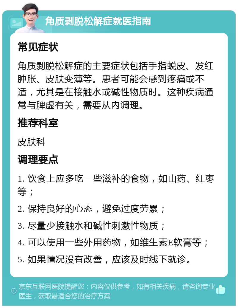 角质剥脱松解症就医指南 常见症状 角质剥脱松解症的主要症状包括手指蜕皮、发红肿胀、皮肤变薄等。患者可能会感到疼痛或不适，尤其是在接触水或碱性物质时。这种疾病通常与脾虚有关，需要从内调理。 推荐科室 皮肤科 调理要点 1. 饮食上应多吃一些滋补的食物，如山药、红枣等； 2. 保持良好的心态，避免过度劳累； 3. 尽量少接触水和碱性刺激性物质； 4. 可以使用一些外用药物，如维生素E软膏等； 5. 如果情况没有改善，应该及时线下就诊。