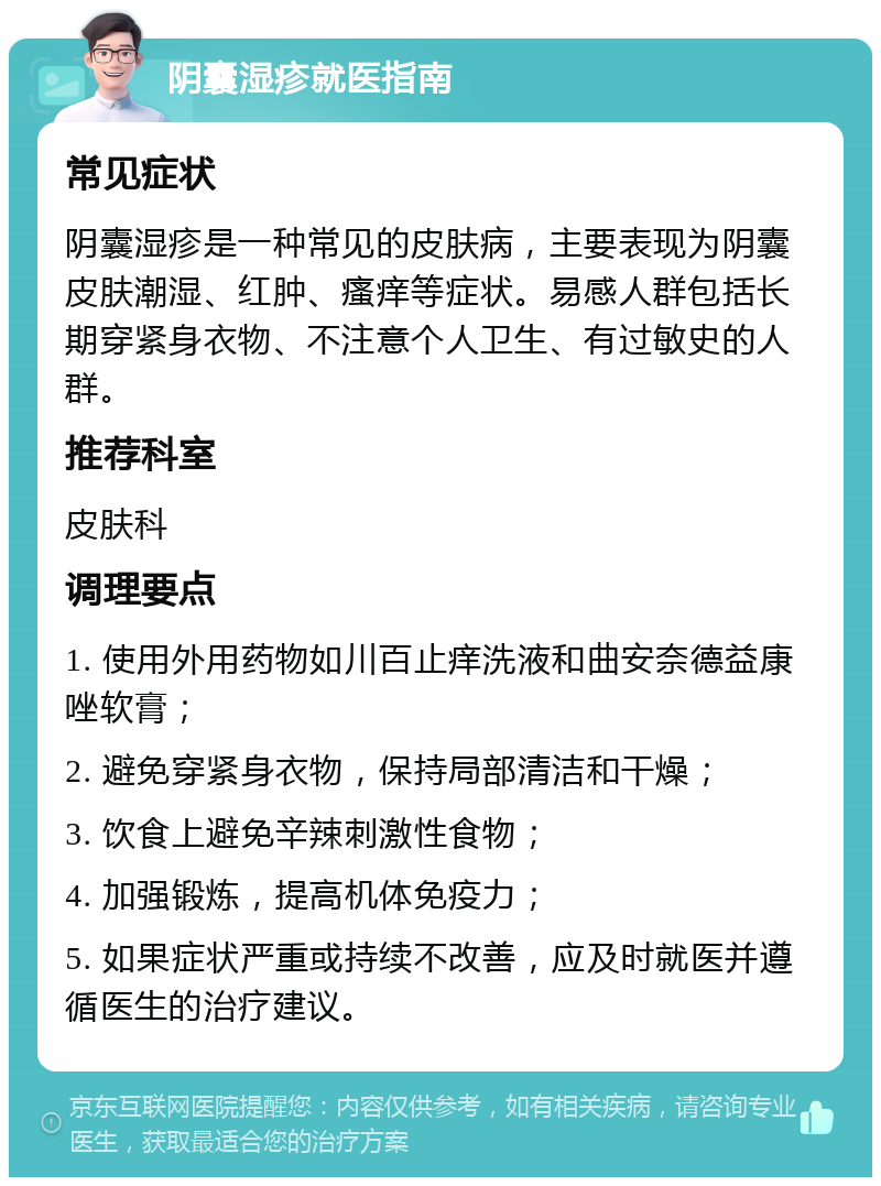 阴囊湿疹就医指南 常见症状 阴囊湿疹是一种常见的皮肤病，主要表现为阴囊皮肤潮湿、红肿、瘙痒等症状。易感人群包括长期穿紧身衣物、不注意个人卫生、有过敏史的人群。 推荐科室 皮肤科 调理要点 1. 使用外用药物如川百止痒洗液和曲安奈德益康唑软膏； 2. 避免穿紧身衣物，保持局部清洁和干燥； 3. 饮食上避免辛辣刺激性食物； 4. 加强锻炼，提高机体免疫力； 5. 如果症状严重或持续不改善，应及时就医并遵循医生的治疗建议。