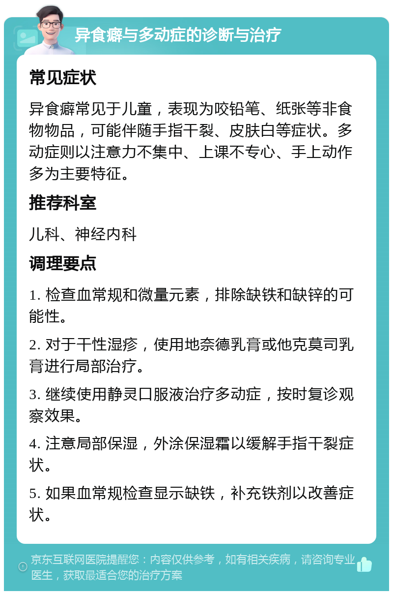 异食癖与多动症的诊断与治疗 常见症状 异食癖常见于儿童，表现为咬铅笔、纸张等非食物物品，可能伴随手指干裂、皮肤白等症状。多动症则以注意力不集中、上课不专心、手上动作多为主要特征。 推荐科室 儿科、神经内科 调理要点 1. 检查血常规和微量元素，排除缺铁和缺锌的可能性。 2. 对于干性湿疹，使用地奈德乳膏或他克莫司乳膏进行局部治疗。 3. 继续使用静灵口服液治疗多动症，按时复诊观察效果。 4. 注意局部保湿，外涂保湿霜以缓解手指干裂症状。 5. 如果血常规检查显示缺铁，补充铁剂以改善症状。