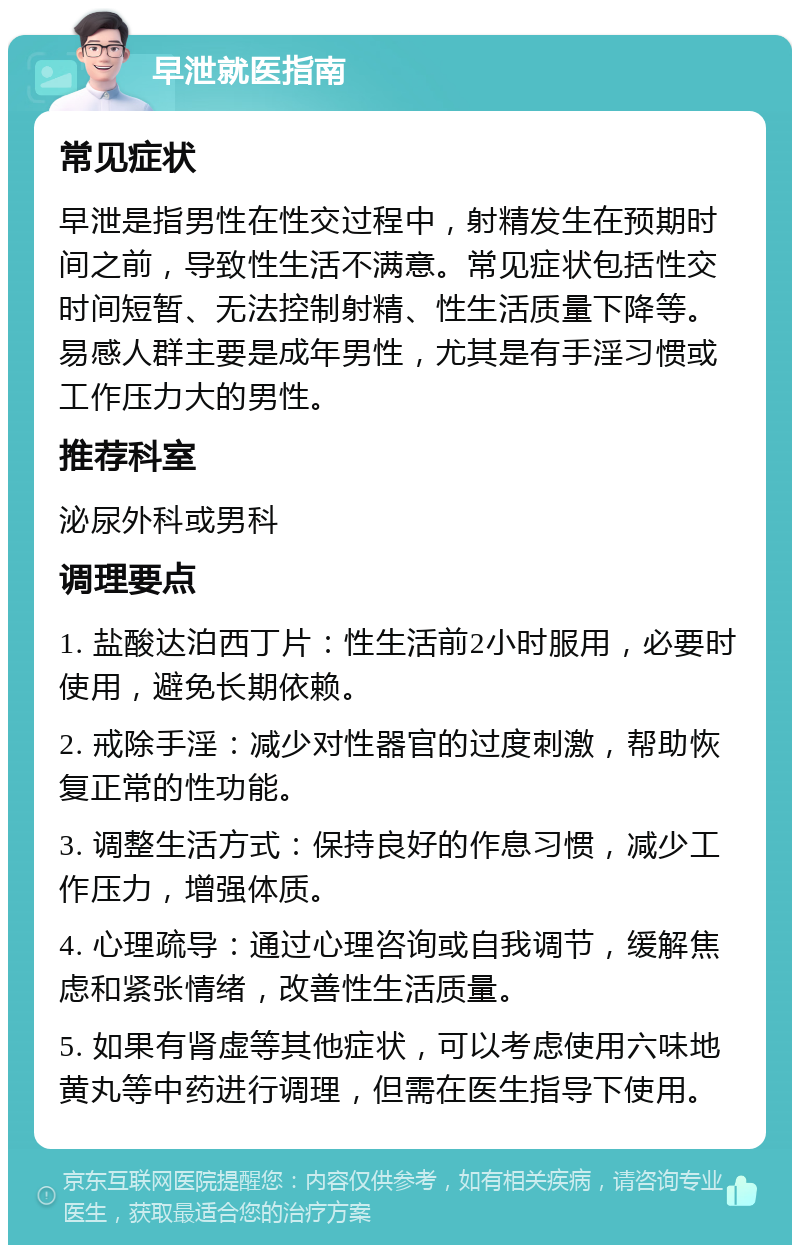 早泄就医指南 常见症状 早泄是指男性在性交过程中，射精发生在预期时间之前，导致性生活不满意。常见症状包括性交时间短暂、无法控制射精、性生活质量下降等。易感人群主要是成年男性，尤其是有手淫习惯或工作压力大的男性。 推荐科室 泌尿外科或男科 调理要点 1. 盐酸达泊西丁片：性生活前2小时服用，必要时使用，避免长期依赖。 2. 戒除手淫：减少对性器官的过度刺激，帮助恢复正常的性功能。 3. 调整生活方式：保持良好的作息习惯，减少工作压力，增强体质。 4. 心理疏导：通过心理咨询或自我调节，缓解焦虑和紧张情绪，改善性生活质量。 5. 如果有肾虚等其他症状，可以考虑使用六味地黄丸等中药进行调理，但需在医生指导下使用。