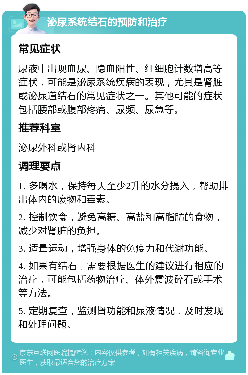 泌尿系统结石的预防和治疗 常见症状 尿液中出现血尿、隐血阳性、红细胞计数增高等症状，可能是泌尿系统疾病的表现，尤其是肾脏或泌尿道结石的常见症状之一。其他可能的症状包括腰部或腹部疼痛、尿频、尿急等。 推荐科室 泌尿外科或肾内科 调理要点 1. 多喝水，保持每天至少2升的水分摄入，帮助排出体内的废物和毒素。 2. 控制饮食，避免高糖、高盐和高脂肪的食物，减少对肾脏的负担。 3. 适量运动，增强身体的免疫力和代谢功能。 4. 如果有结石，需要根据医生的建议进行相应的治疗，可能包括药物治疗、体外震波碎石或手术等方法。 5. 定期复查，监测肾功能和尿液情况，及时发现和处理问题。