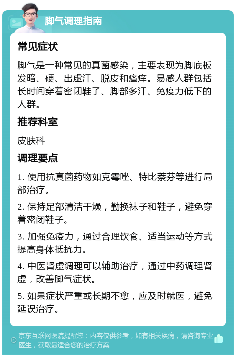 脚气调理指南 常见症状 脚气是一种常见的真菌感染，主要表现为脚底板发暗、硬、出虚汗、脱皮和瘙痒。易感人群包括长时间穿着密闭鞋子、脚部多汗、免疫力低下的人群。 推荐科室 皮肤科 调理要点 1. 使用抗真菌药物如克霉唑、特比萘芬等进行局部治疗。 2. 保持足部清洁干燥，勤换袜子和鞋子，避免穿着密闭鞋子。 3. 加强免疫力，通过合理饮食、适当运动等方式提高身体抵抗力。 4. 中医肾虚调理可以辅助治疗，通过中药调理肾虚，改善脚气症状。 5. 如果症状严重或长期不愈，应及时就医，避免延误治疗。