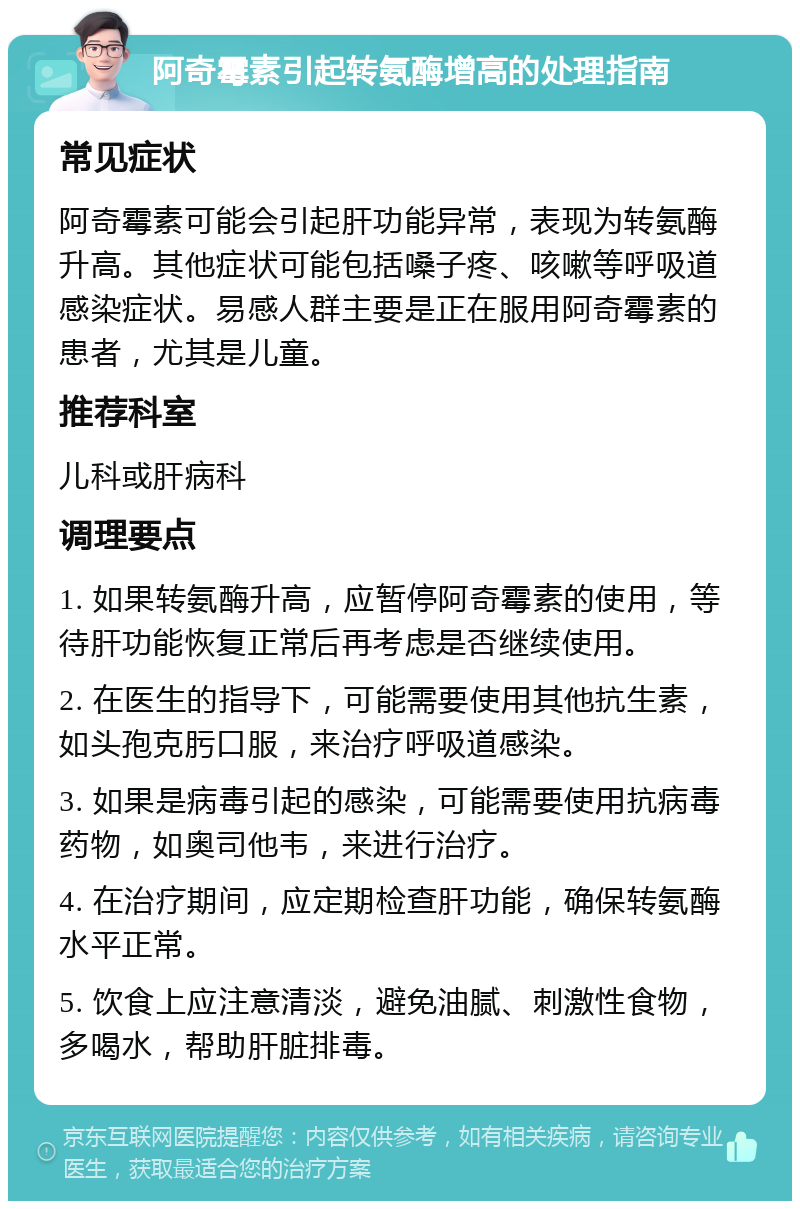 阿奇霉素引起转氨酶增高的处理指南 常见症状 阿奇霉素可能会引起肝功能异常，表现为转氨酶升高。其他症状可能包括嗓子疼、咳嗽等呼吸道感染症状。易感人群主要是正在服用阿奇霉素的患者，尤其是儿童。 推荐科室 儿科或肝病科 调理要点 1. 如果转氨酶升高，应暂停阿奇霉素的使用，等待肝功能恢复正常后再考虑是否继续使用。 2. 在医生的指导下，可能需要使用其他抗生素，如头孢克肟口服，来治疗呼吸道感染。 3. 如果是病毒引起的感染，可能需要使用抗病毒药物，如奥司他韦，来进行治疗。 4. 在治疗期间，应定期检查肝功能，确保转氨酶水平正常。 5. 饮食上应注意清淡，避免油腻、刺激性食物，多喝水，帮助肝脏排毒。