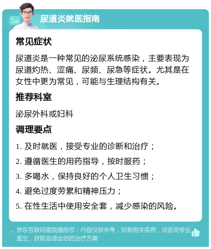 尿道炎就医指南 常见症状 尿道炎是一种常见的泌尿系统感染，主要表现为尿道灼热、涩痛、尿频、尿急等症状。尤其是在女性中更为常见，可能与生理结构有关。 推荐科室 泌尿外科或妇科 调理要点 1. 及时就医，接受专业的诊断和治疗； 2. 遵循医生的用药指导，按时服药； 3. 多喝水，保持良好的个人卫生习惯； 4. 避免过度劳累和精神压力； 5. 在性生活中使用安全套，减少感染的风险。