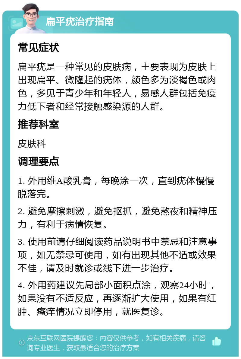 扁平疣治疗指南 常见症状 扁平疣是一种常见的皮肤病，主要表现为皮肤上出现扁平、微隆起的疣体，颜色多为淡褐色或肉色，多见于青少年和年轻人，易感人群包括免疫力低下者和经常接触感染源的人群。 推荐科室 皮肤科 调理要点 1. 外用维A酸乳膏，每晚涂一次，直到疣体慢慢脱落完。 2. 避免摩擦刺激，避免抠抓，避免熬夜和精神压力，有利于病情恢复。 3. 使用前请仔细阅读药品说明书中禁忌和注意事项，如无禁忌可使用，如有出现其他不适或效果不佳，请及时就诊或线下进一步治疗。 4. 外用药建议先局部小面积点涂，观察24小时，如果没有不适反应，再逐渐扩大使用，如果有红肿、瘙痒情况立即停用，就医复诊。