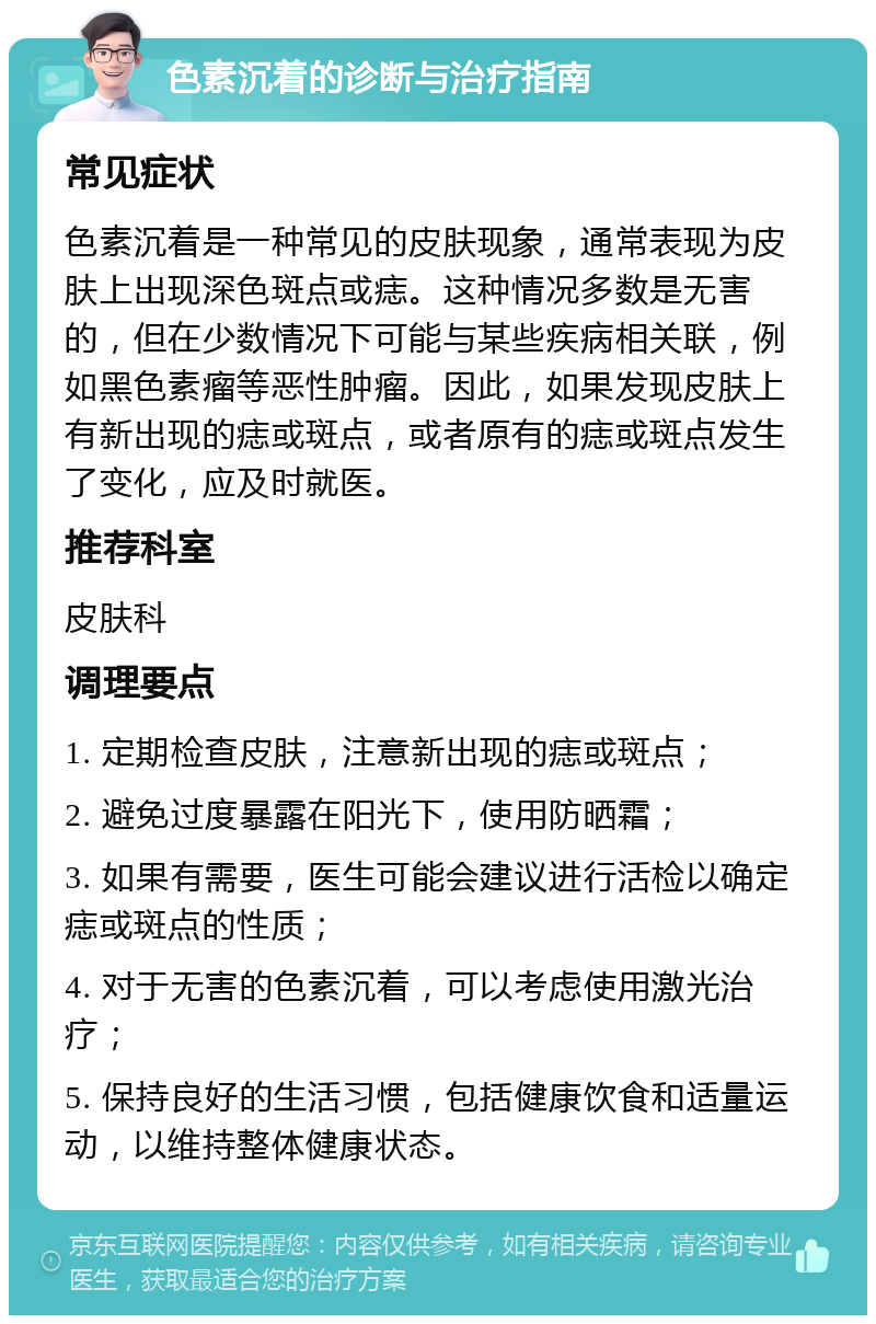 色素沉着的诊断与治疗指南 常见症状 色素沉着是一种常见的皮肤现象，通常表现为皮肤上出现深色斑点或痣。这种情况多数是无害的，但在少数情况下可能与某些疾病相关联，例如黑色素瘤等恶性肿瘤。因此，如果发现皮肤上有新出现的痣或斑点，或者原有的痣或斑点发生了变化，应及时就医。 推荐科室 皮肤科 调理要点 1. 定期检查皮肤，注意新出现的痣或斑点； 2. 避免过度暴露在阳光下，使用防晒霜； 3. 如果有需要，医生可能会建议进行活检以确定痣或斑点的性质； 4. 对于无害的色素沉着，可以考虑使用激光治疗； 5. 保持良好的生活习惯，包括健康饮食和适量运动，以维持整体健康状态。