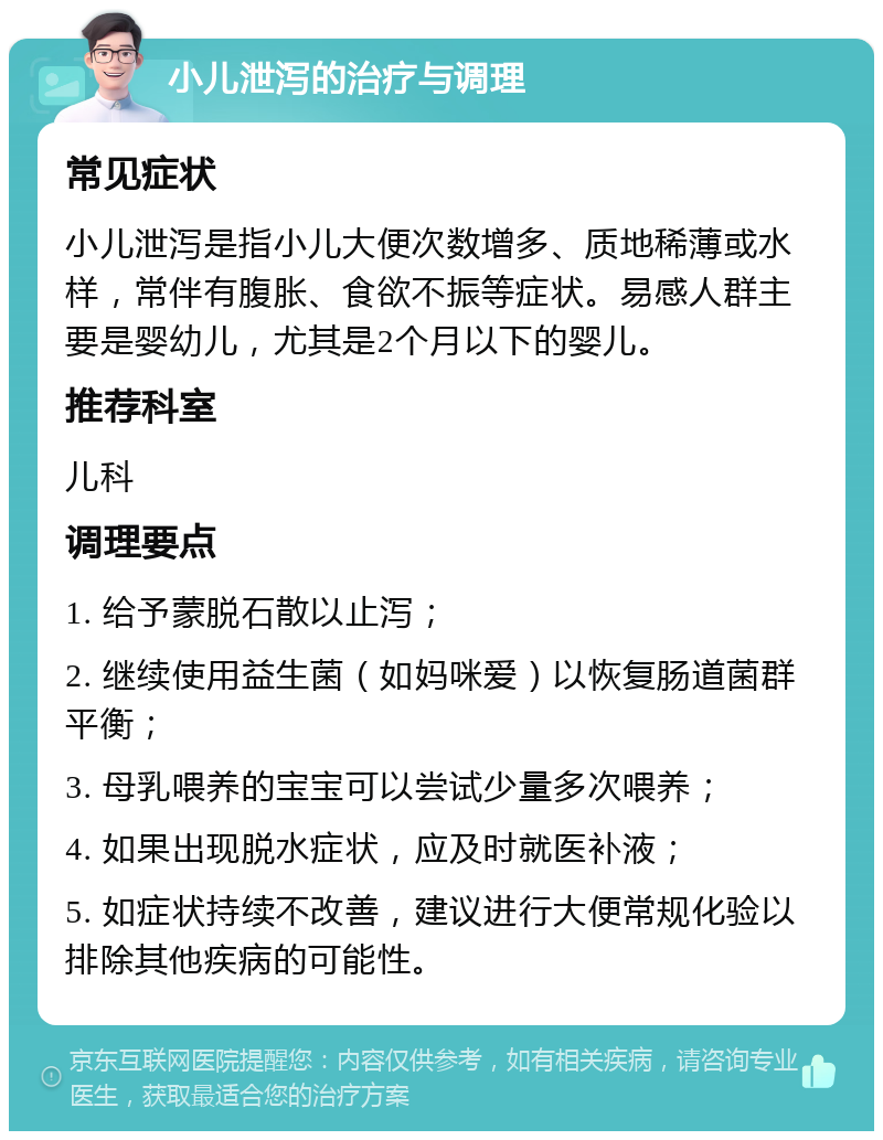 小儿泄泻的治疗与调理 常见症状 小儿泄泻是指小儿大便次数增多、质地稀薄或水样，常伴有腹胀、食欲不振等症状。易感人群主要是婴幼儿，尤其是2个月以下的婴儿。 推荐科室 儿科 调理要点 1. 给予蒙脱石散以止泻； 2. 继续使用益生菌（如妈咪爱）以恢复肠道菌群平衡； 3. 母乳喂养的宝宝可以尝试少量多次喂养； 4. 如果出现脱水症状，应及时就医补液； 5. 如症状持续不改善，建议进行大便常规化验以排除其他疾病的可能性。