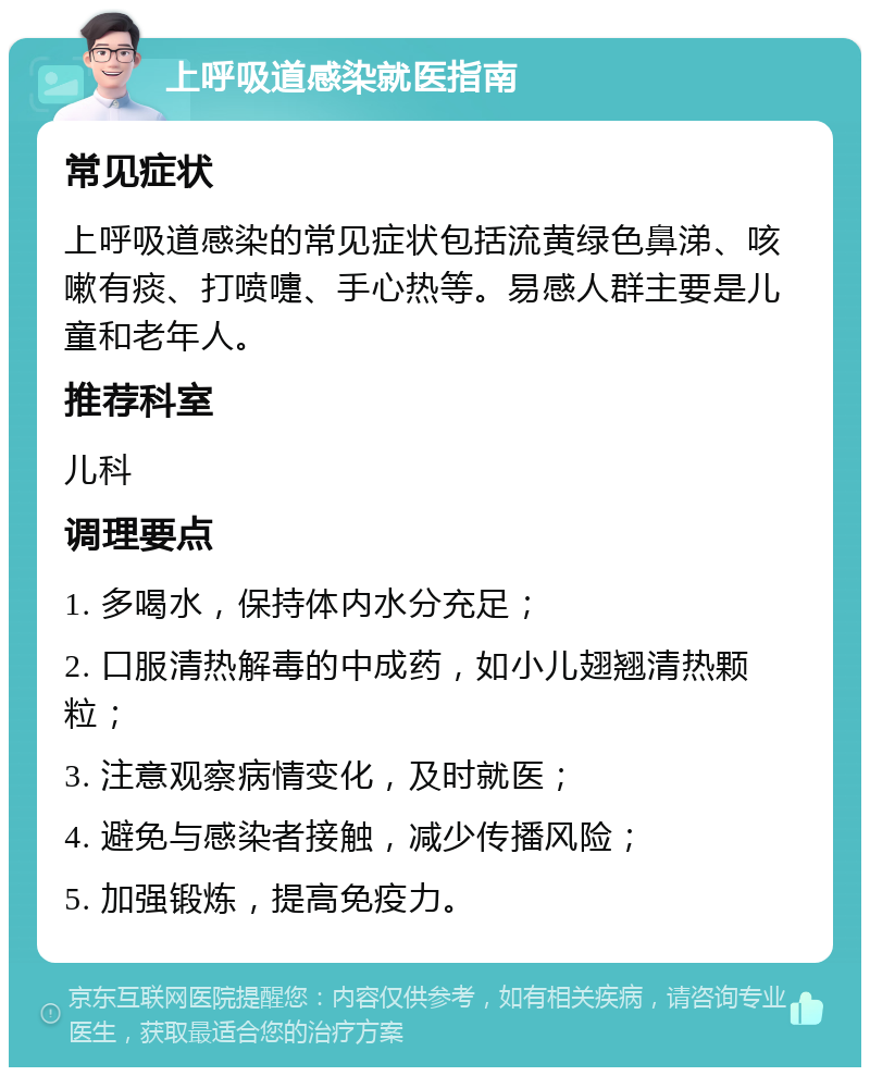 上呼吸道感染就医指南 常见症状 上呼吸道感染的常见症状包括流黄绿色鼻涕、咳嗽有痰、打喷嚏、手心热等。易感人群主要是儿童和老年人。 推荐科室 儿科 调理要点 1. 多喝水，保持体内水分充足； 2. 口服清热解毒的中成药，如小儿翅翘清热颗粒； 3. 注意观察病情变化，及时就医； 4. 避免与感染者接触，减少传播风险； 5. 加强锻炼，提高免疫力。