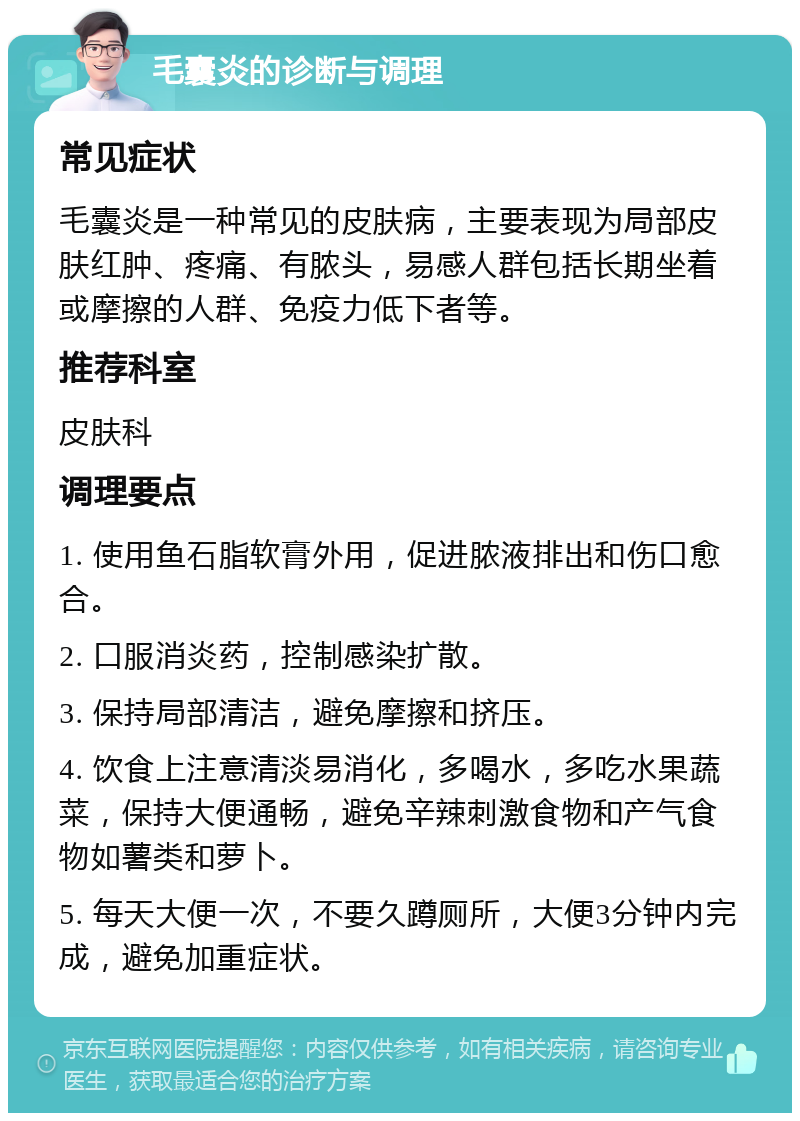 毛囊炎的诊断与调理 常见症状 毛囊炎是一种常见的皮肤病，主要表现为局部皮肤红肿、疼痛、有脓头，易感人群包括长期坐着或摩擦的人群、免疫力低下者等。 推荐科室 皮肤科 调理要点 1. 使用鱼石脂软膏外用，促进脓液排出和伤口愈合。 2. 口服消炎药，控制感染扩散。 3. 保持局部清洁，避免摩擦和挤压。 4. 饮食上注意清淡易消化，多喝水，多吃水果蔬菜，保持大便通畅，避免辛辣刺激食物和产气食物如薯类和萝卜。 5. 每天大便一次，不要久蹲厕所，大便3分钟内完成，避免加重症状。