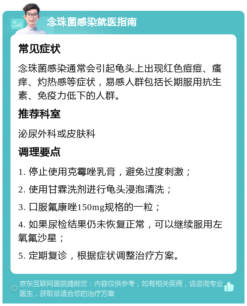 念珠菌感染就医指南 常见症状 念珠菌感染通常会引起龟头上出现红色痘痘、瘙痒、灼热感等症状，易感人群包括长期服用抗生素、免疫力低下的人群。 推荐科室 泌尿外科或皮肤科 调理要点 1. 停止使用克霉唑乳膏，避免过度刺激； 2. 使用甘霖洗剂进行龟头浸泡清洗； 3. 口服氟康唑150mg规格的一粒； 4. 如果尿检结果仍未恢复正常，可以继续服用左氧氟沙星； 5. 定期复诊，根据症状调整治疗方案。