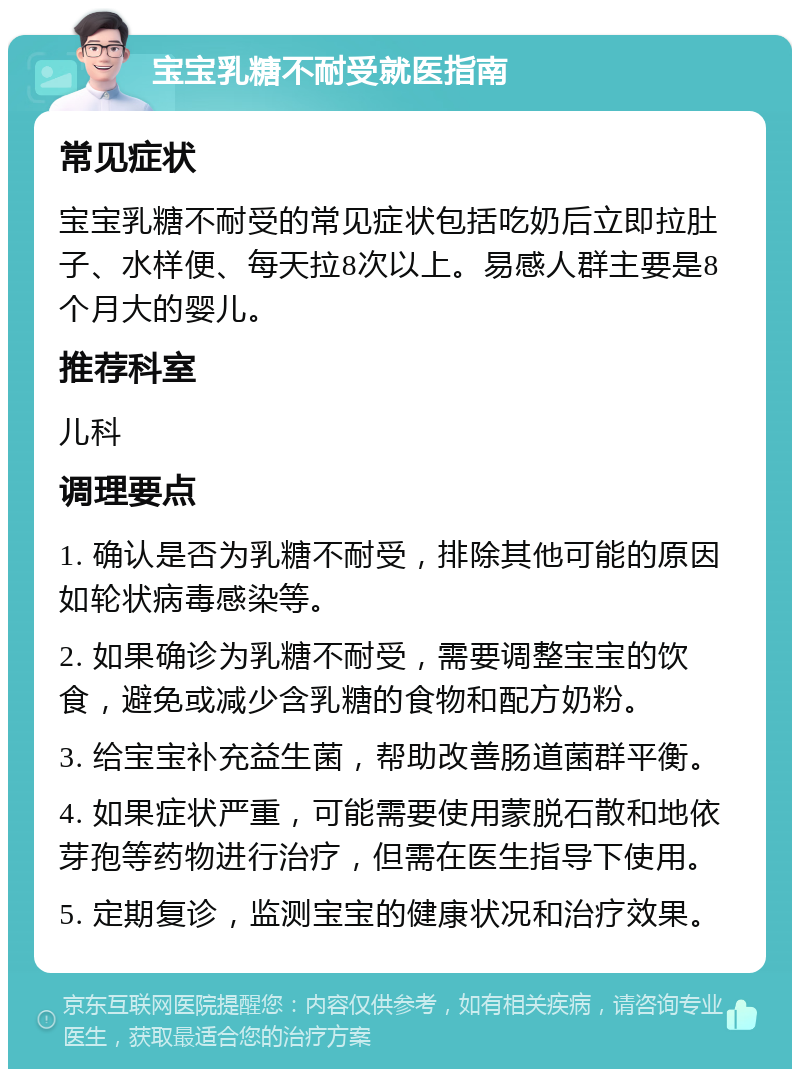 宝宝乳糖不耐受就医指南 常见症状 宝宝乳糖不耐受的常见症状包括吃奶后立即拉肚子、水样便、每天拉8次以上。易感人群主要是8个月大的婴儿。 推荐科室 儿科 调理要点 1. 确认是否为乳糖不耐受，排除其他可能的原因如轮状病毒感染等。 2. 如果确诊为乳糖不耐受，需要调整宝宝的饮食，避免或减少含乳糖的食物和配方奶粉。 3. 给宝宝补充益生菌，帮助改善肠道菌群平衡。 4. 如果症状严重，可能需要使用蒙脱石散和地依芽孢等药物进行治疗，但需在医生指导下使用。 5. 定期复诊，监测宝宝的健康状况和治疗效果。