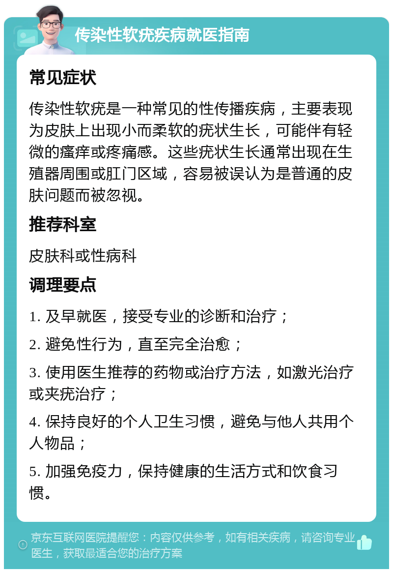 传染性软疣疾病就医指南 常见症状 传染性软疣是一种常见的性传播疾病，主要表现为皮肤上出现小而柔软的疣状生长，可能伴有轻微的瘙痒或疼痛感。这些疣状生长通常出现在生殖器周围或肛门区域，容易被误认为是普通的皮肤问题而被忽视。 推荐科室 皮肤科或性病科 调理要点 1. 及早就医，接受专业的诊断和治疗； 2. 避免性行为，直至完全治愈； 3. 使用医生推荐的药物或治疗方法，如激光治疗或夹疣治疗； 4. 保持良好的个人卫生习惯，避免与他人共用个人物品； 5. 加强免疫力，保持健康的生活方式和饮食习惯。